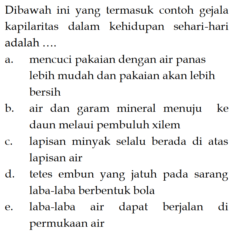 Dibawah ini yang termasuk contoh gejala kapilaritas dalam kehidupan sehari-hari adalah .... a. mencuci pakaian dengan air panas lebih mudah dan pakaian akan lebih bersih b. air dan garam mineral menuju ke daun melaui pembuluh xilem c. lapisan minyak selalu berada di atas lapisan air d. tetes embun yang jatuh pada sarang laba-laba berbentuk bola e. laba-laba air dapat berjalan di permukaan air 