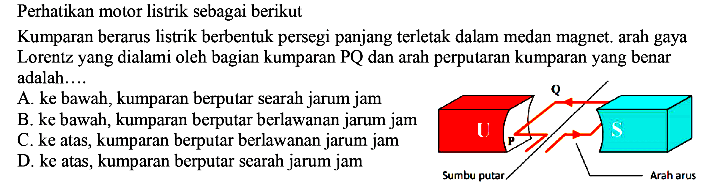 Perhatikan motor listrik sebagai berikut Kumparan berarus listrik berbentuk persegi panjang terletak dalam medan magnet. arah gaya Lorentz yang dialami oleh bagian kumparan PQ dan arah perputaran kumparan yang benar adalah.... U p Sumbu putar Q S Arah arus 
A. ke bawah, kumparan berputar searah jarum jam
B. ke bawah, kumparan berputar berlawanan jarum jam C. ke atas, kumparan berputar berlawanan jarum jam
D. ke atas, kumparan berputar searah jarum jam