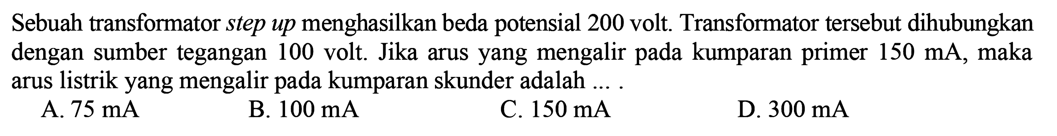 Sebuah transformator menghasilkan beda potensial 200 volt. Transformator tersebut dihubungkan dengan sumber tegangan 100 volt. Jika arus yang mengalir kumparan primer 150 mA, maka arus listrik yang mengalir pada kumparan sekunder adalah ....