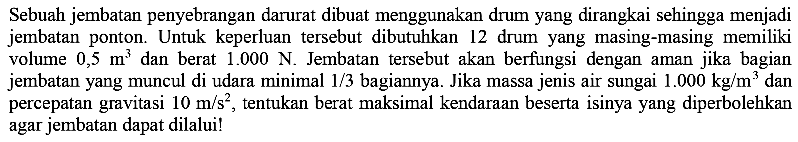 Sebuah jembatan penyebrangan darurat dibuat menggunakan drum yang dirangkai sehingga menjadi jembatan ponton. Untuk keperluan tersebut dibutuhkan 12 drum yang masing-masing memiliki volume 0,5 m^3 dan berat 1.000 N. Jembatan tersebut akan berfungsi dengan aman jika bagian jembatan yang muncul di udara minimal 1/3 bagiannya. Jika massa jenis air sungai 1.000 kg/m^3 dan  percepatan gravitasi 10 m/s^2, tentukan berat maksimal kendaraan beserta isinya yang diperbolehkan agar jembatan dapat dilalui!