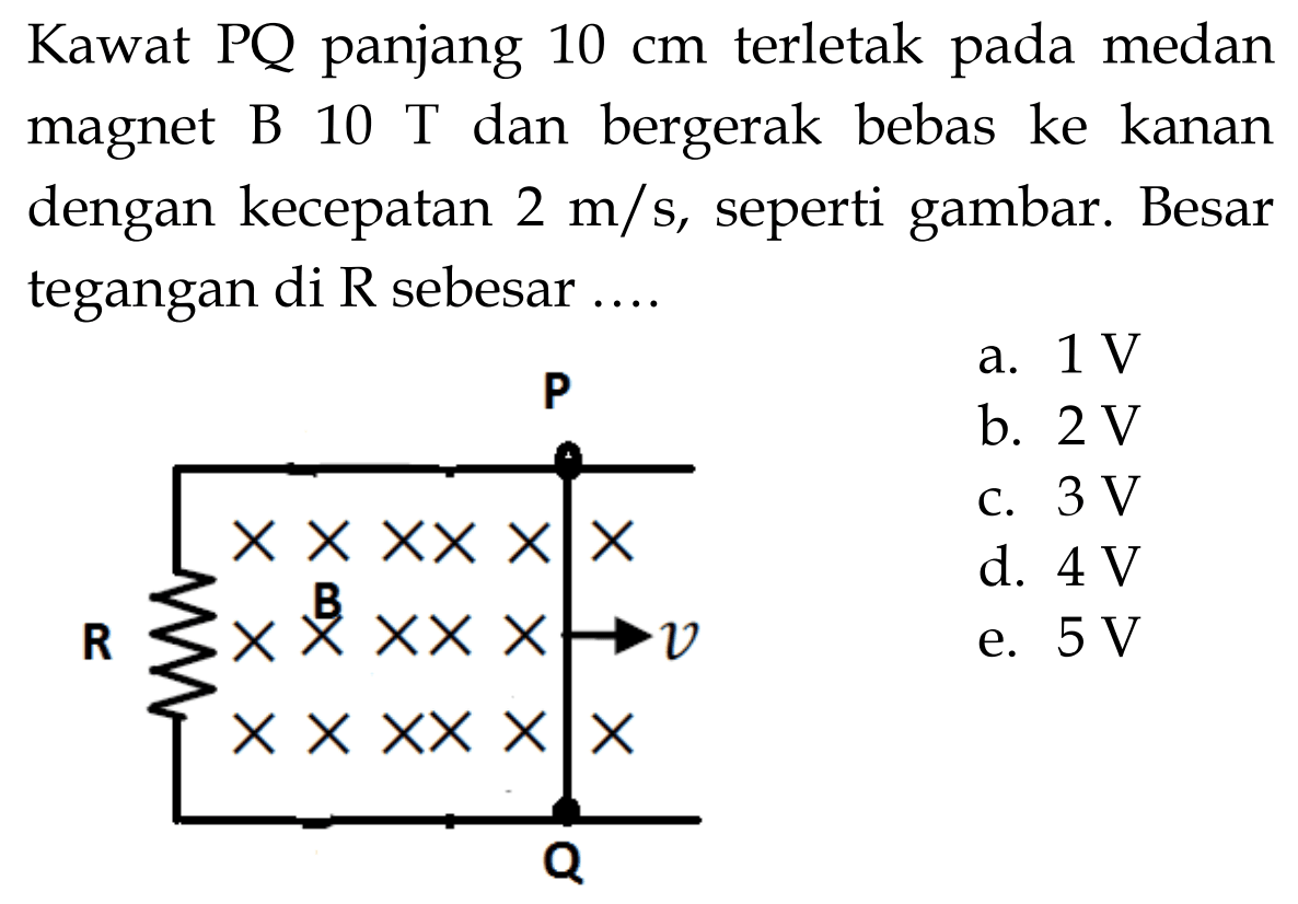 Kawat PQ panjang  10 cm  terletak pada medan magnet B  10 T  dan bergerak bebas ke kanan dengan kecepatan  2 m/s , seperti gambar. Besar tegangan di  R  sebesar  ....