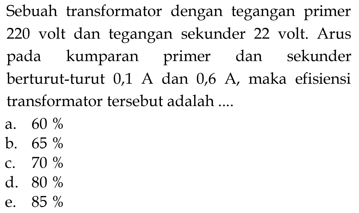 Sebuah transformator dengan tegangan primer 220 volt dan tegangan sekunder 22 volt. Arus pada kumparan primer dan sekunder berturut-turut 0,1 A dan 0,6 A, maka efisiensi transformator tersebut adalah ....