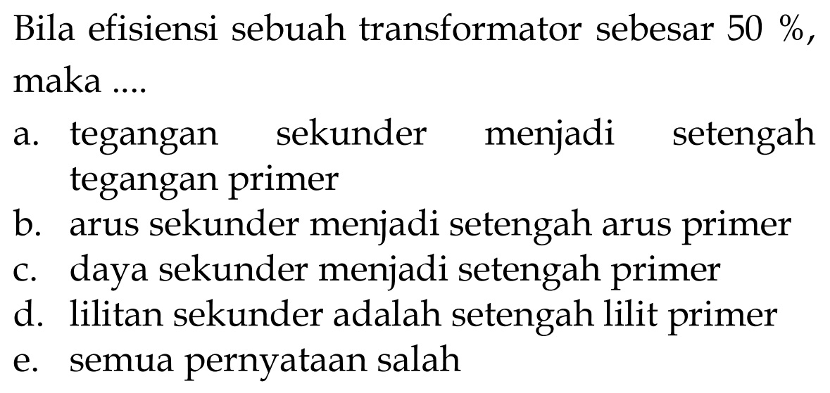 Bila efisiensi sebuah transformator sebesar 50%, maka .... a. tegangan sekunder menjadi setengah tegangan primer b. arus sekunder menjadi setengah arus primer c. daya sekunder menjadi setengah primer d. lilitan sekunder adalah setengah lilit primer e. semua pernyataan salah 