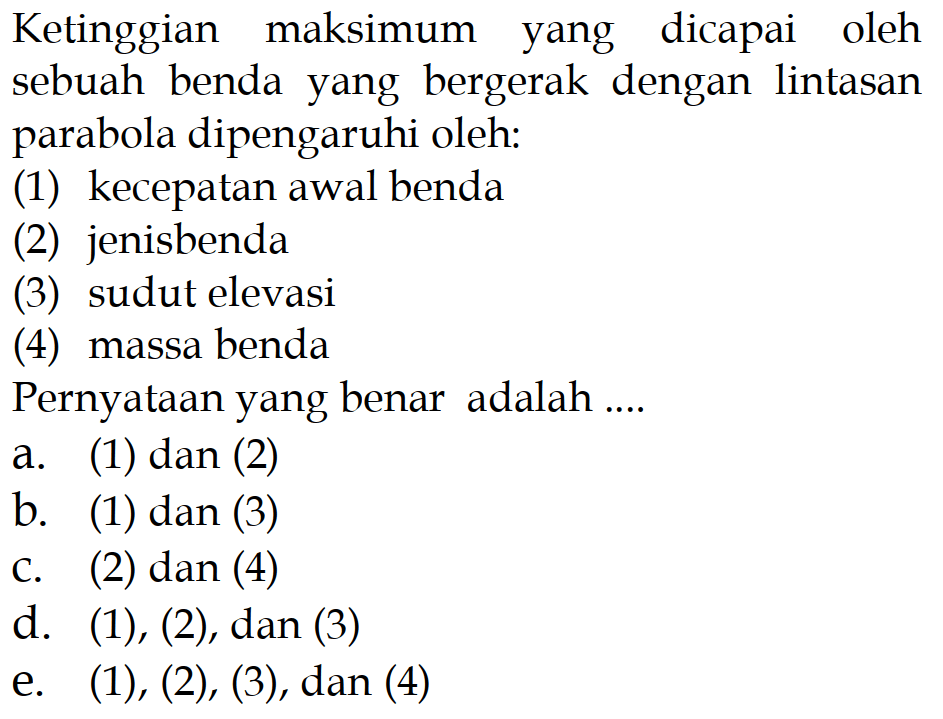 Ketinggian maksimum yang dicapai oleh sebuah benda yang bergerak dengan lintasan parabola dipengaruhi oleh:(1) kecepatan awal benda(2) jenis benda(3) sudut elevasi(4) massa bendaPernyataan yang benar adalah .... 