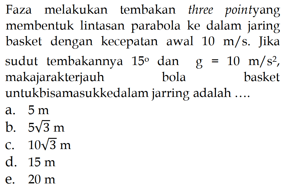 Faza melakukan tembakan three point yang membentuk lintasan parabola ke dalam jaring basket dengan kecepatan awal 10 m/s. Jika sudut tembakannya 15 dan g=10 m/s^2, maka jarak terjauh untuk bisa masuk ke dalam jaring adalah .... 