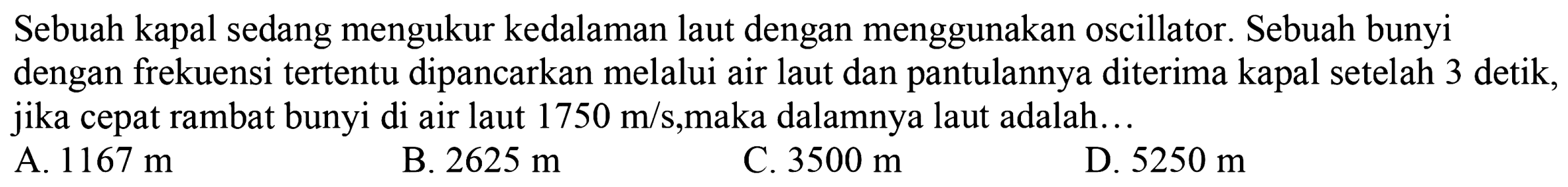 Sebuah kapal sedang mengukur kedalaman laut dengan menggunakan oscillator. Sebuah bunyi dengan frekuensi tertentu dipancarkan melalui air laut dan pantulannya diterima kapal setelah 3 detik, jika cepat rambat bunyi di air laut 1750 m/s, maka dalamnya laut adalah