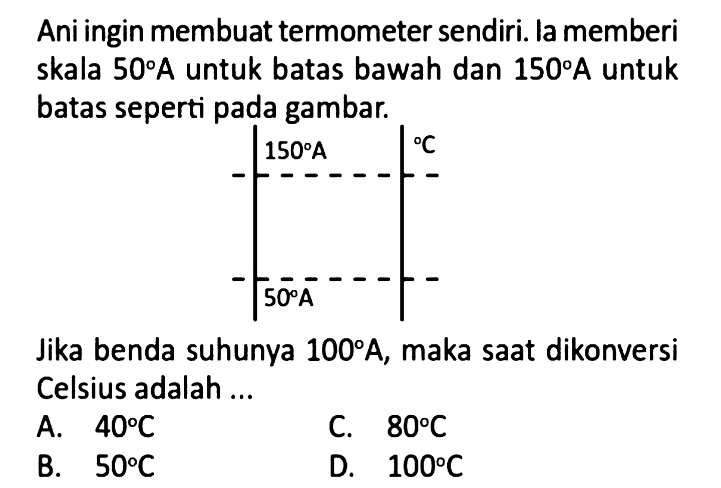 Ani ingin membuat termometer sendiri. la memberi skala 50 A untuk batas bawah dan 150 A untuk batas seperti pada gambar. 
150 A C 50 A 
Jika benda suhunya 100 A, maka saat dikonversi Celsius adalah ...