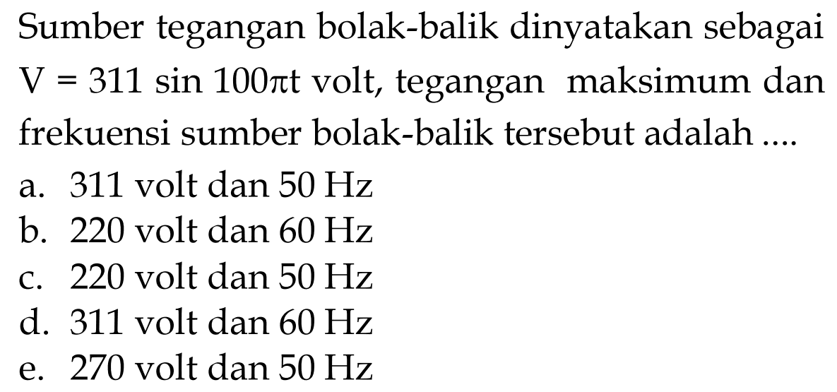 Sumber tegangan bolak-balik dinyatakan sebagai V=311 sin 100 pi t volt, tegangan maksimum dan frekuensi sumber bolak-balik tersebut adalah .... 