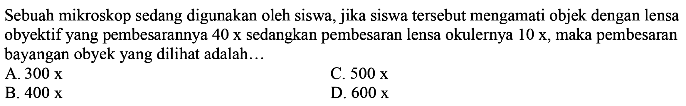 Sebuah mikroskop sedang digunakan oleh siswa, jika siswa tersebut mengamati objek dengan lensa obyektif yang pembesarannya 40 x sedangkan pembesaran lensa okulernya  10 x , maka pembesaran bayangan obyek yang dilihat adalah...
A.  300 x 
C.  500 x 
B.  400 x 
D.  600 x 