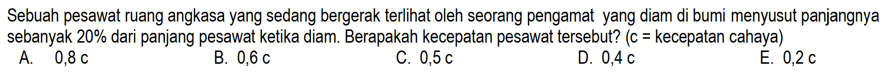 Sebuah pesawat ruang angkasa yang sedang bergerak terlihat oleh seorang pengamat yang diam di bumi menyusut panjangnya sebanyak 20% dari panjang pesawat ketika diam. Berapakah kecepatan pesawat tersebut? (c = kecepatan cahaya)