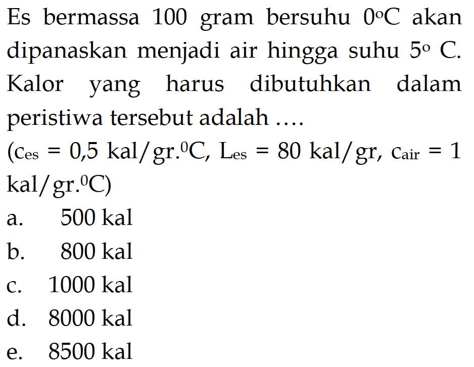 Es bermassa 100 gram bersuhu 0 C akan dipanaskan menjadi air hingga suhu 5 C. Kalor yang harus dibutuhkan dalam peristiwa tersebut adalah 
(c es = 0,5 kal/gr C, L es = 80 kal/gr, c air = 1 kal/gr C) 