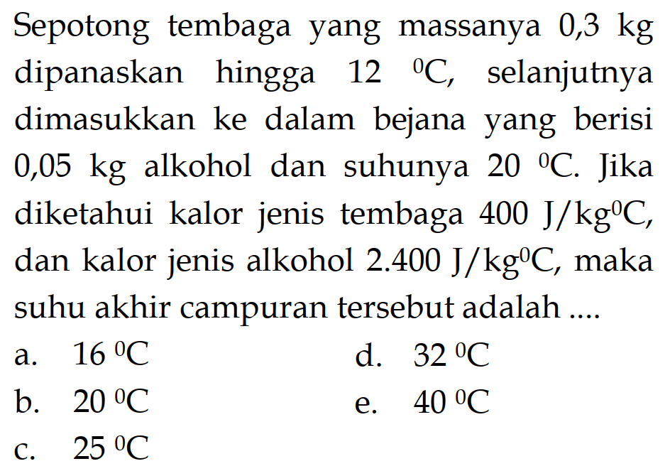 Sepotong tembaga yang massanya 0,3 kg dipanaskan hingga 12 C, selanjutnya dimasukkan ke dalam bejana yang berisi 0,05 kg alkohol dan suhunya 20 C . Jika diketahui kalor jenis tembaga 400 J/kgC, dan kalor jenis alkohol 2.400 J/kgC, maka suhu akhir campuran tersebut adalah ....