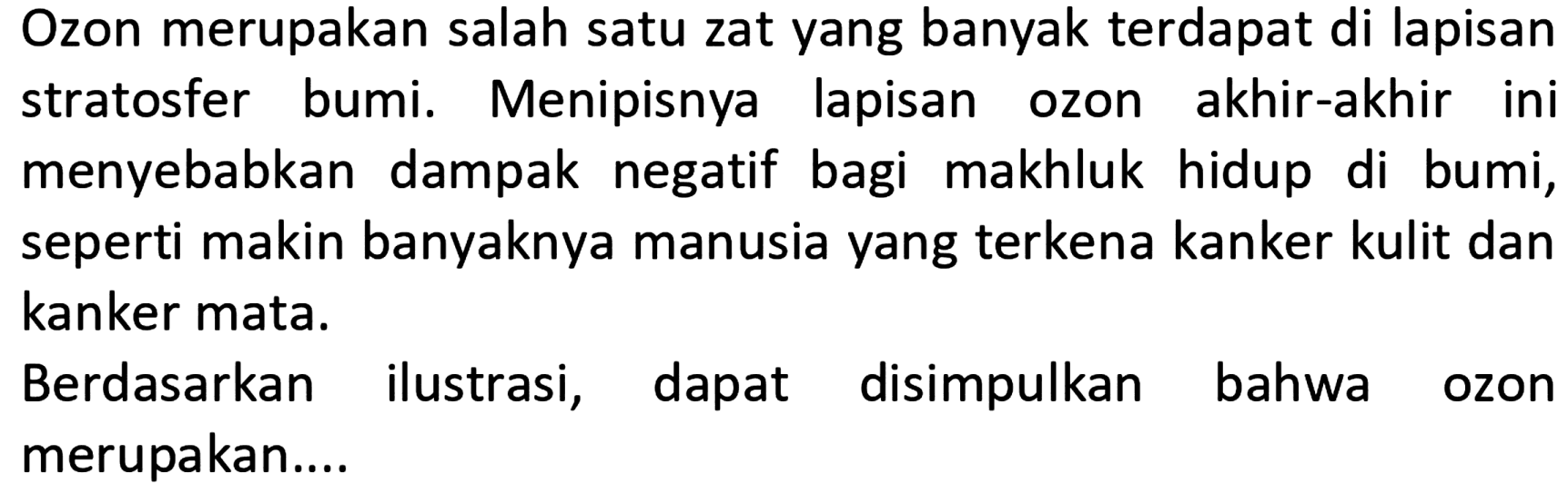 Ozon merupakan salah satu zat yang banyak terdapat di lapisan stratosfer bumi. Menipisnya lapisan ozon akhir-akhir ini menyebabkan dampak negatif bagi makhluk hidup di bumi, seperti makin banyaknya manusia yang terkena kanker kulit dan kanker mata. 
Berdasarkan ilustrasi, dapat disimpulkan bahwa ozon merupakan....