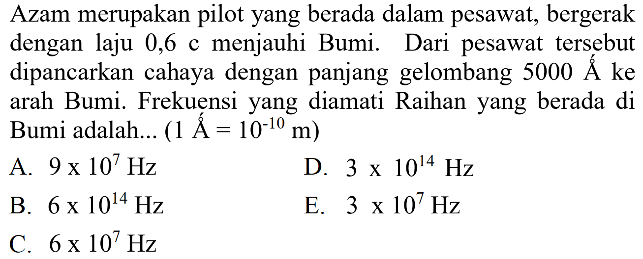 Azam merupakan pilot yang berada dalam pesawat, bergerak dengan laju 0,6 c menjauhi Bumi. Dari pesawat tersebut dipancarkan cahaya dengan panjang gelombang  5000 A ke arah Bumi. Frekuensi yang diamati Raihan yang berada di Bumi adalah... ( 1 A = 10^(-10) m)