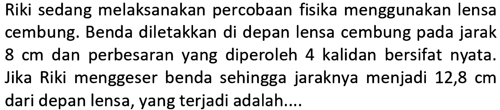 Riki sedang melaksanakan percobaan fisika menggunakan lensa cembung. Benda diletakkan di depan lensa cembung pada jarak  8 cm  dan perbesaran yang diperoleh 4 kalidan bersifat nyata. Jika Riki menggeser benda sehingga jaraknya menjadi  12,8 cm  dari depan lensa, yang terjadi adalah....