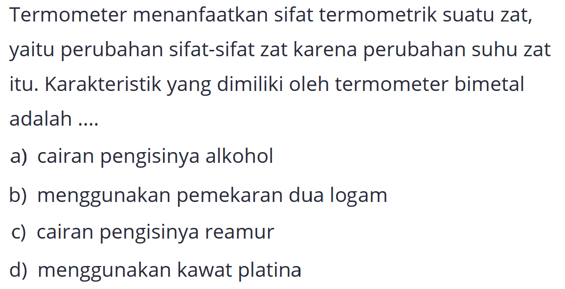 Termometer menanfaatkan sifat termometrik suatu zat, yaitu perubahan sifat-sifat zat karena perubahan suhu zat itu. Karakteristik yang dimiliki oleh termometer bimetal adalah ....
a) cairan pengisinya alkohol
b) menggunakan pemekaran dua logam
c) cairan pengisinya reamur
d) menggunakan kawat platina