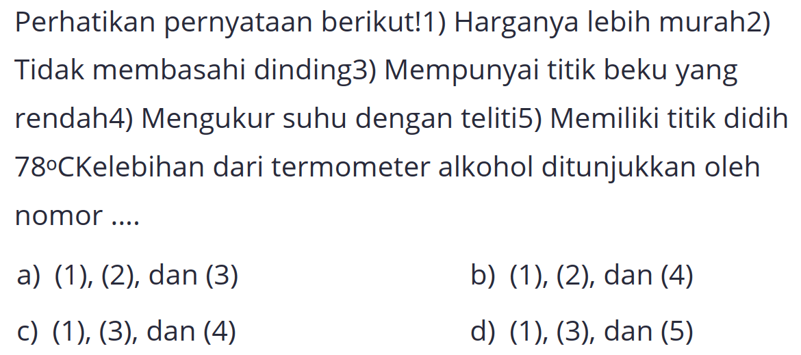 Perhatikan pernyataan berikut!1) Harganya lebih murah2) Tidak membasahi dinding3) Mempunyai titik beku yang rendah4) Mengukur suhu dengan teliti5) Memiliki titik didih 78°CKelebihan dari termometer alkohol ditunjukkan oleh nomor ....
a) (1), (2), dan (3)
b) (1), (2), dan (4)
c) (1), (3), dan (4)
d) (1), (3), dan (5)