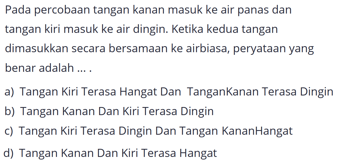 Pada percobaan tangan kanan masuk ke air panas dan tangan kiri masuk ke air dingin. Ketika kedua tangan dimasukkan secara bersamaan ke airbiasa, peryataan yang benar adalah ... .
a) Tangan Kiri Terasa Hangat Dan TanganKanan Terasa Dingin
b) Tangan Kanan Dan Kiri Terasa Dingin
c) Tangan Kiri Terasa Dingin Dan Tangan KananHangat
d) Tangan Kanan Dan Kiri Terasa Hangat