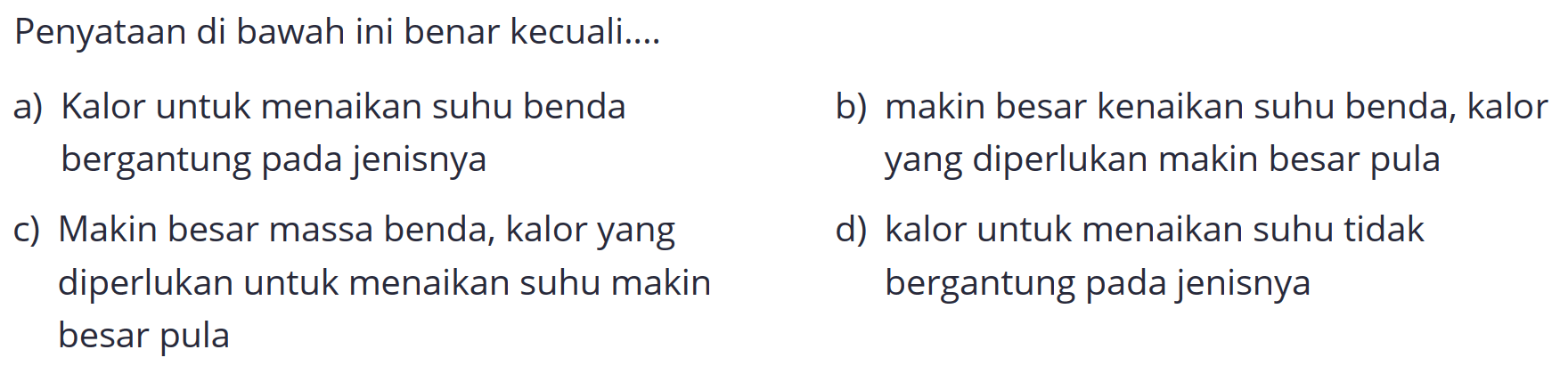 Penyataan di bawah ini benar kecuali....
a) Kalor untuk menaikan suhu benda
b) makin besar kenaikan suhu benda, kalor bergantung pada jenisnya yang diperlukan makin besar pula
c) Makin besar massa benda, kalor yang
d) kalor untuk menaikan suhu tidak diperlukan untuk menaikan suhu makin bergantung pada jenisnya besar pula