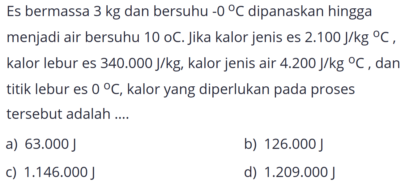 Es bermassa  3 kg  dan bersuhu  -0 C  dipanaskan hingga menjadi air bersuhu 10 oC. Jika kalor jenis es  2.100 J / kg C , kalor lebur es  340.000 J / kg , kalor jenis air  4.200 J / kg C , dan titik lebur es  0 C , kalor yang diperlukan pada proses tersebut adalah ....
a)  63.000 J 
b)  126.000 J 
c)  1.146 .000 J 
d)  1.209 .000 J 