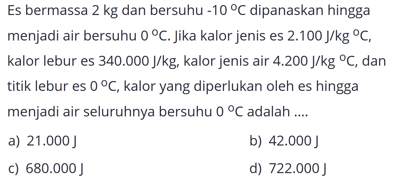 Es bermassa  2 kg  dan bersuhu  -10 C  dipanaskan hingga menjadi air bersuhu  0 C . Jika kalor jenis es  2.100 J / kg C , kalor lebur es  340.000 J / kg , kalor jenis air  4.200 J / kg C , dan titik lebur es  0 C , kalor yang diperlukan oleh es hingga menjadi air seluruhnya bersuhu  0 C  adalah ....
a)  21.000 J 
b)  42.000 J 
C)  680.000 J 
d)  722.000 J 