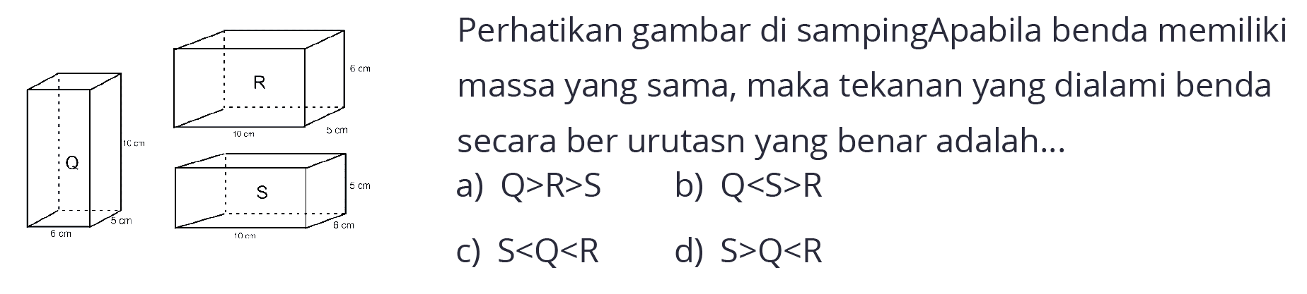 Q 6 cm 5 cm 10 cm 
R 10 cm 5 cm 6 cm 
S 10 cm 6 cm 5 cm 
Perhatikan gambar di samping Apabila benda memiliki massa yang sama, maka tekanan yang dialami benda secara berurutan yang benar adalah...