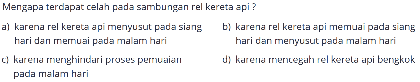 Mengapa terdapat celah pada sambungan rel kereta api ?
a) karena rel kereta api menyusut pada siang
b) karena rel kereta api memuai pada siang hari dan memuai pada malam hari hari dan menyusut pada malam hari
c) karena menghindari proses pemuaian
d) karena mencegah rel kereta api bengkok pada malam hari