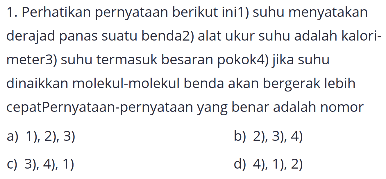 1. Perhatikan pernyataan berikut ini1) suhu menyatakan derajad panas suatu benda2) alat ukur suhu adalah kalorimeter3) suhu termasuk besaran pokok4) jika suhu dinaikkan molekul-molekul benda akan bergerak lebih cepatPernyataan-pernyataan yang benar adalah nomor
a) 1), 2), 3)
b) 2), 3), 4)
C) 3), 4), 1)
d) 4), 1), 2)