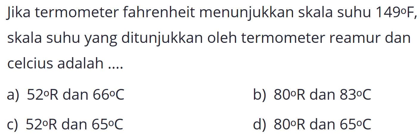 Jika termometer fahrenheit menunjukkan skala suhu 149°F, skala suhu yang ditunjukkan oleh termometer reamur dan celcius adalah ....
a)  52 o R  dan  66 C 
b)  80 o R  dan  83 o C 
c)  52 o R  dan  65 C 
d)  80 o R  dan  65 C 