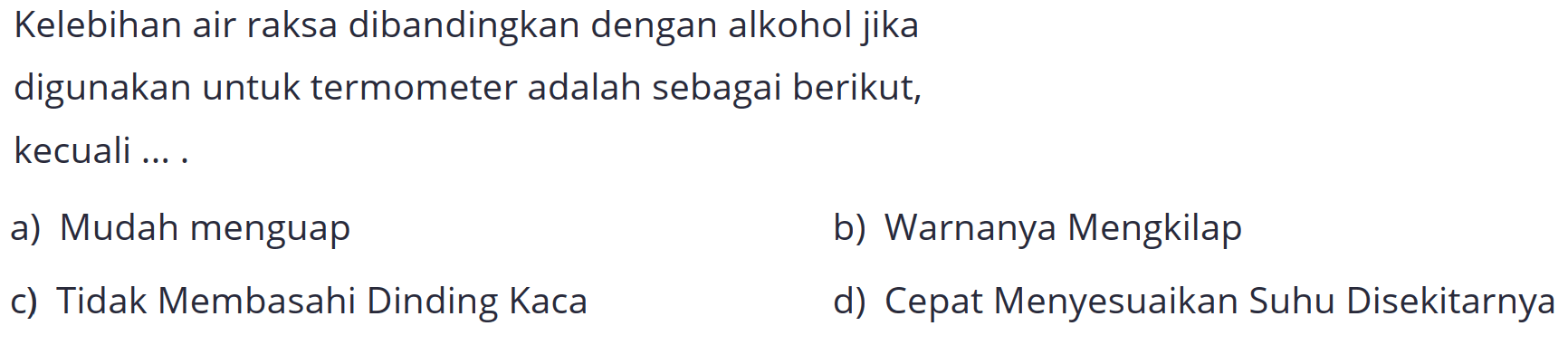 Kelebihan air raksa dibandingkan dengan alkohol jika
digunakan untuk termometer adalah sebagai berikut,
kecuali ... .
a) Mudah menguap
b) Warnanya Mengkilap
c) Tidak Membasahi Dinding Kaca
d) Cepat Menyesuaikan Suhu Disekitarnya