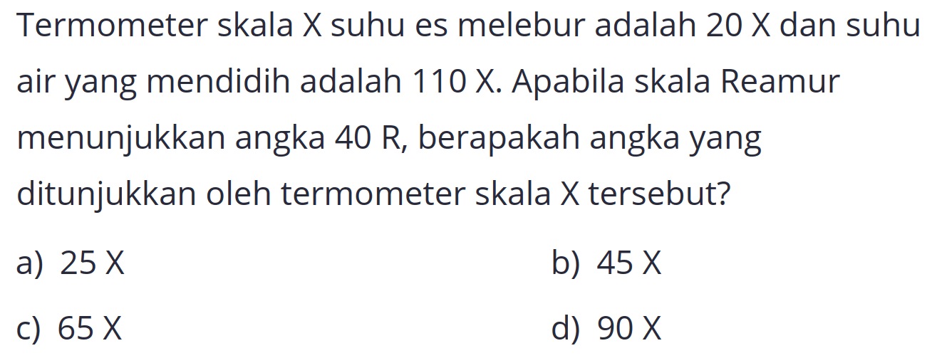 Termometer skala  X  suhu es melebur adalah  20 x  dan suhu air yang mendidih adalah  110 X . Apabila skala Reamur menunjukkan angka  40 R , berapakah angka yang ditunjukkan oleh termometer skala X tersebut?
a)  25 x 
b)  45 x 
c)  65 x 
d)  90 x 