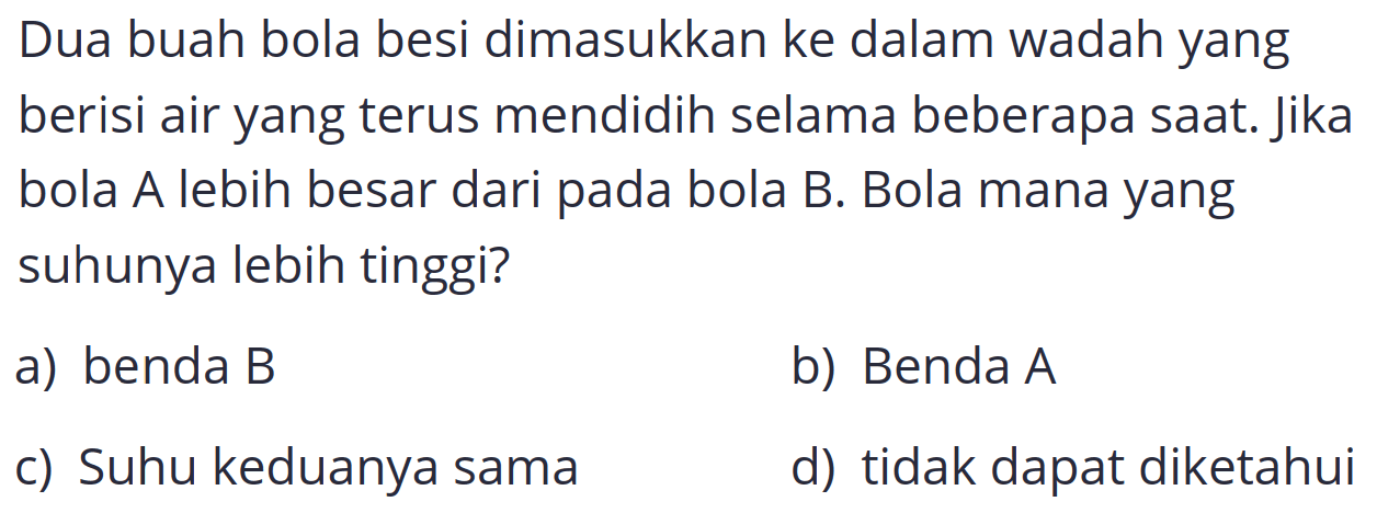 Dua buah bola besi dimasukkan ke dalam wadah yang berisi air yang terus mendidih selama beberapa saat. Jika bola A lebih besar dari pada bola B. Bola mana yang suhunya lebih tinggi?
a) benda  B 
b) Benda  A 
c) Suhu keduanya sama
d) tidak dapat diketahui