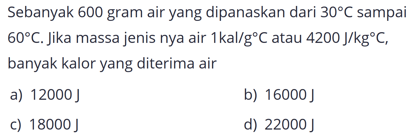 Sebanyak 600 gram air yang dipanaskan dari  30 C  sampai  60 C . Jika massa jenis nya air  1 kal / g C  atau  4200 J / kg C , banyak kalor yang diterima air
a)  12000 J 
b)  16000 J 
c)  18000 J 
d)  22000 J 