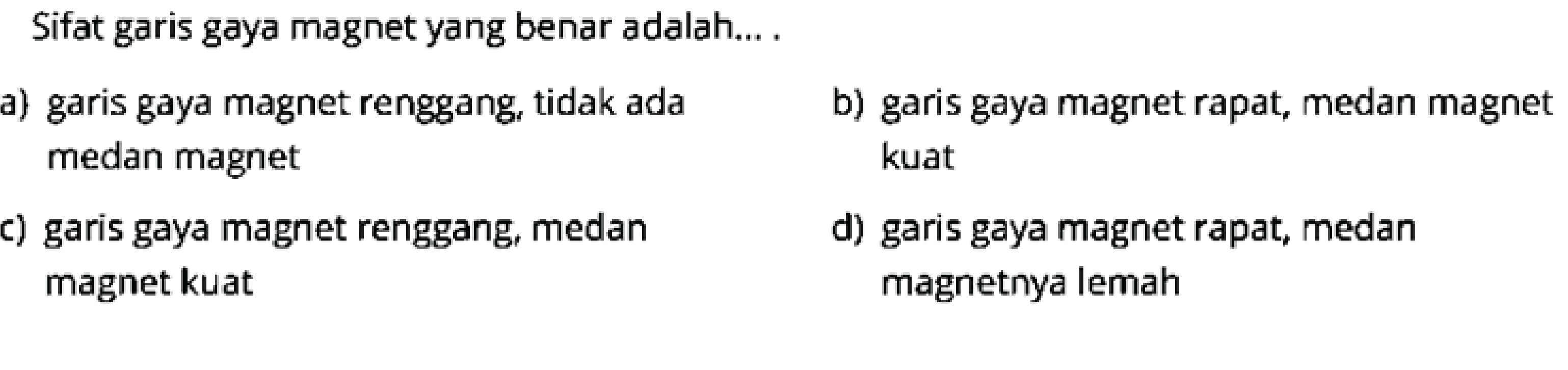 Sifat garis gaya magnet yang benar adalah... .
a) garis gaya magnet renggang, tidak ada
b) garis gaya magnet rapat, medan magnet medan magnet kuat
c) garis gaya magnet renggang, medan
d) garis gaya magnet rapat, medan magnet kuat magnetnya lemah