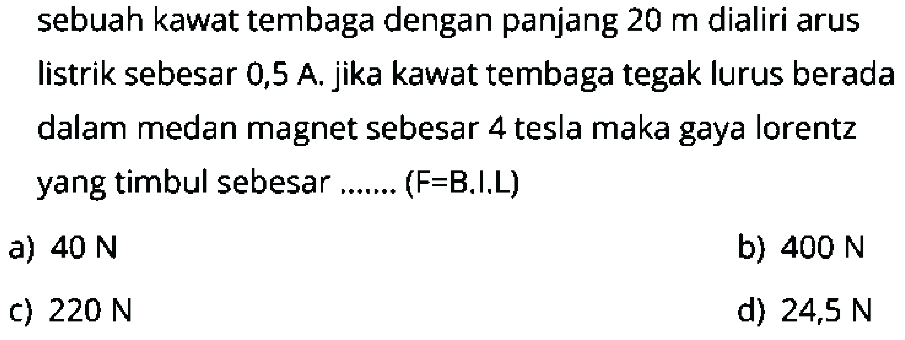 sebuah kawat tembaga dengan panjang  20 m  dialiri arus listrik sebesar 0,5 A. jika kawat tembaga tegak lurus berada dalam medan magnet sebesar 4 tesla maka gaya lorentz yang timbul sebesar ....... (  F=  B.I.L)
a)  40 N 
b)  400 N 
c)  220 N 
d)  24,5 N 