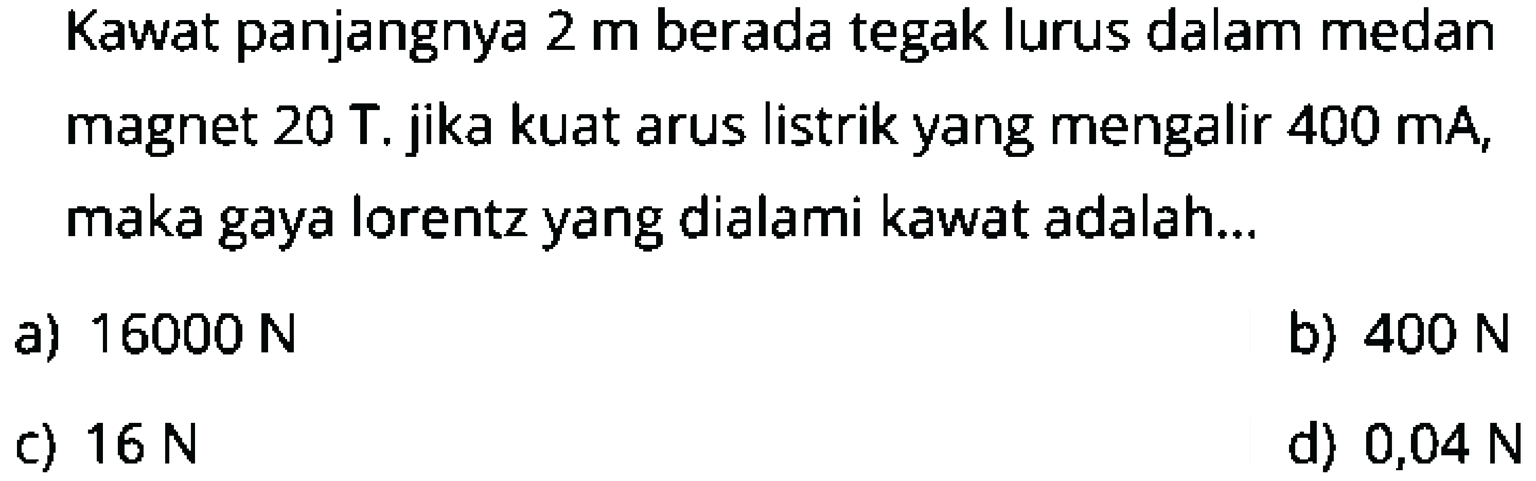 Kawat panjangnya  2 m  berada tegak lurus dalam medan magnet  20 \mathrm{~T} . jika kuat arus listrik yang mengalir  400 \mathrm{~mA} , maka gaya lorentz yang dialami kawat adalah...
a)  16000 N 
b)  400 N 
c)  16 N 
d)  0,04 N 