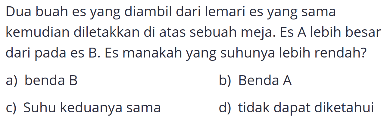 Dua buah es yang diambil dari lemari es yang sama kemudian diletakkan di atas sebuah meja. Es A lebih besar dari pada es B. Es manakah yang suhunya lebih rendah?
a) benda B
b) Benda  A 
c) Suhu keduanya sama
d) tidak dapat diketahui