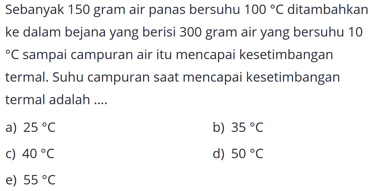 Sebanyak 150 gram air panas bersuhu  100 C  ditambahkan ke dalam bejana yang berisi 300 gram air yang bersuhu 10   C  sampai campuran air itu mencapai kesetimbangan termal. Suhu campuran saat mencapai kesetimbangan termal adalah ....
a)  25 C 
b)  35 C 
c)  40 C 
d)  50 C 
e)  55 C 