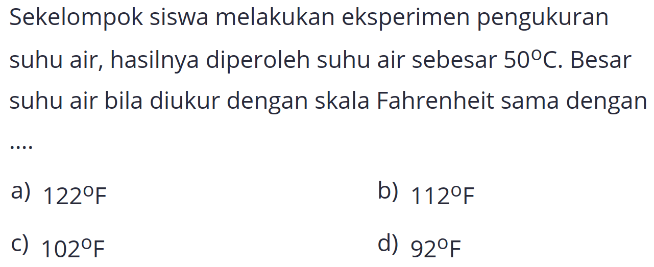 Sekelompok siswa melakukan eksperimen pengukuran suhu air, hasilnya diperoleh suhu air sebesar  50 C . Besar suhu air bila diukur dengan skala Fahrenheit sama dengan
a)  122 F 
b)  112 F 
c)  102 F 
d)  92 F 