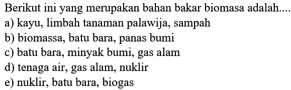 Berikut ini yang merupakan bahan bakar biomasa adalah....
a) kayu, limbah tanaman palawija, sampah
b) biomassa, batu bara, panas bumi
c) batu bara, minyak bumi, gas alam
d) tenaga air, gas alam, nuklir
e) nuklir, batu bara, biogas