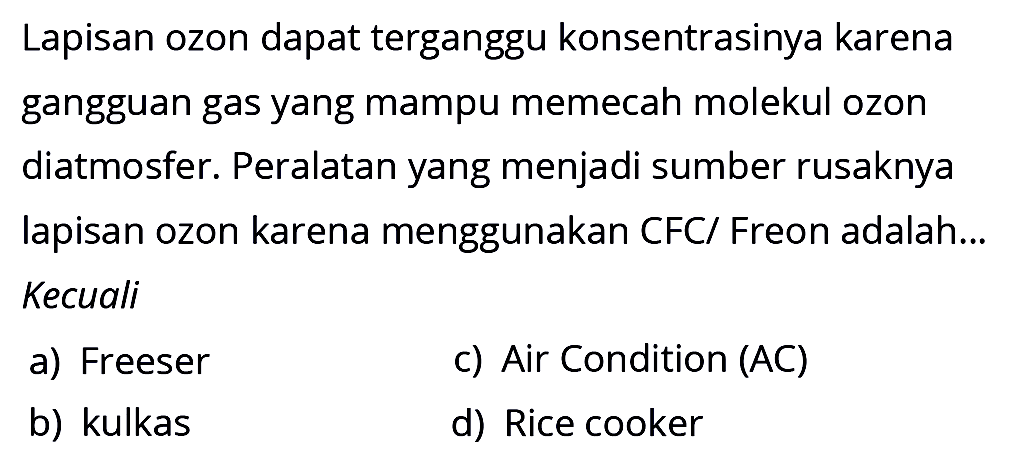 Lapisan ozon dapat terganggu konsentrasinya karena gangguan gas yang mampu memecah molekul ozon diatmosfer. Peralatan yang menjadi sumber rusaknya lapisan ozon karena menggunakan CFC/ Freon adalah... Kecuali
a) Freeser
c) Air Condition (AC)
b) kulkas
d) Rice cooker