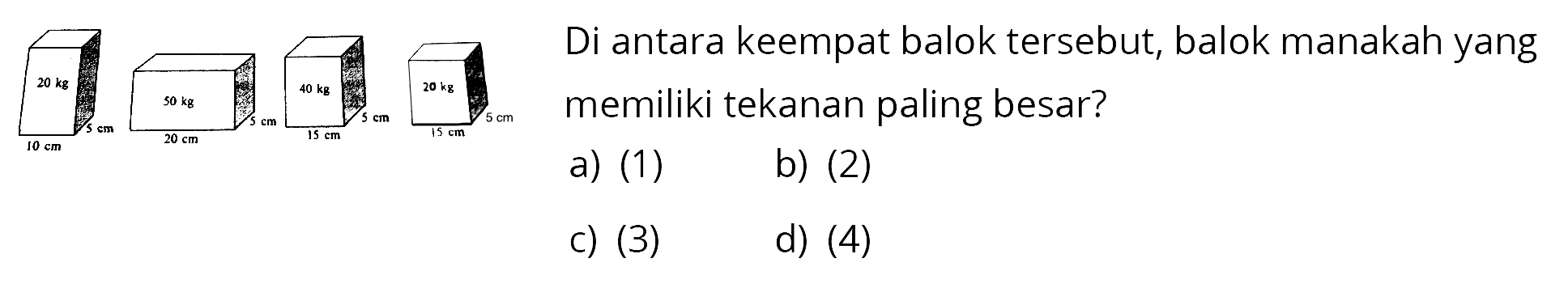 20 kg 10 cm 5 cm 
50 kg 20 cm 5 cm 
40 kg 15 cm 5 cm 
20 kg 15 cm 5 cm 
Di antara keempat balok tersebut, balok manakah yang memiliki tekanan paling besar?