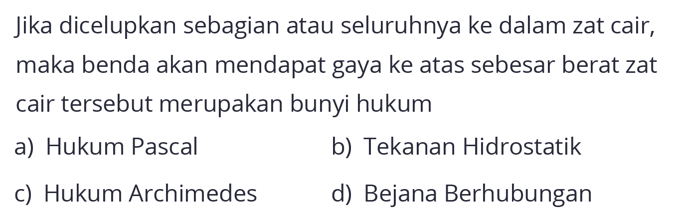 Jika dicelupkan sebagian atau seluruhnya ke dalam zat cair, maka benda akan mendapat gaya ke atas sebesar berat zat cair tersebut merupakan bunyi hukum
a) Hukum Pascal
b) Tekanan Hidrostatik
c) Hukum Archimedes
d) Bejana Berhubungan