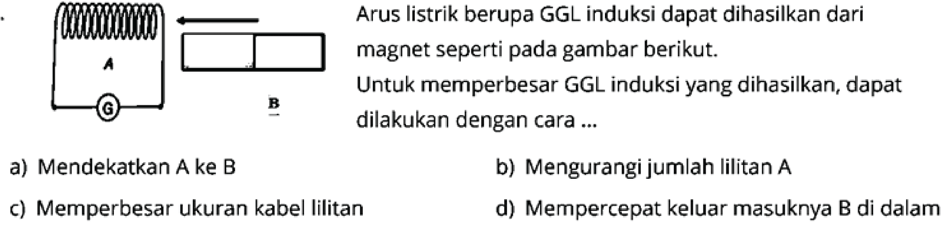 A B 
Arus listrik berupa GGL Induksi dapat dihasilkan dari magnet seperti pada gambar berikut. Untuk memperbesar GGL Induksi yang dihasilkan dapat dilakukan dengan cara .... 
a) Mendekatkan A ke B
b) Mengurangi jumlah lilitan  A 
c) Memperbesar ukuran kabel lilitan
d) Mempercepat keluar masuknya B di dalam