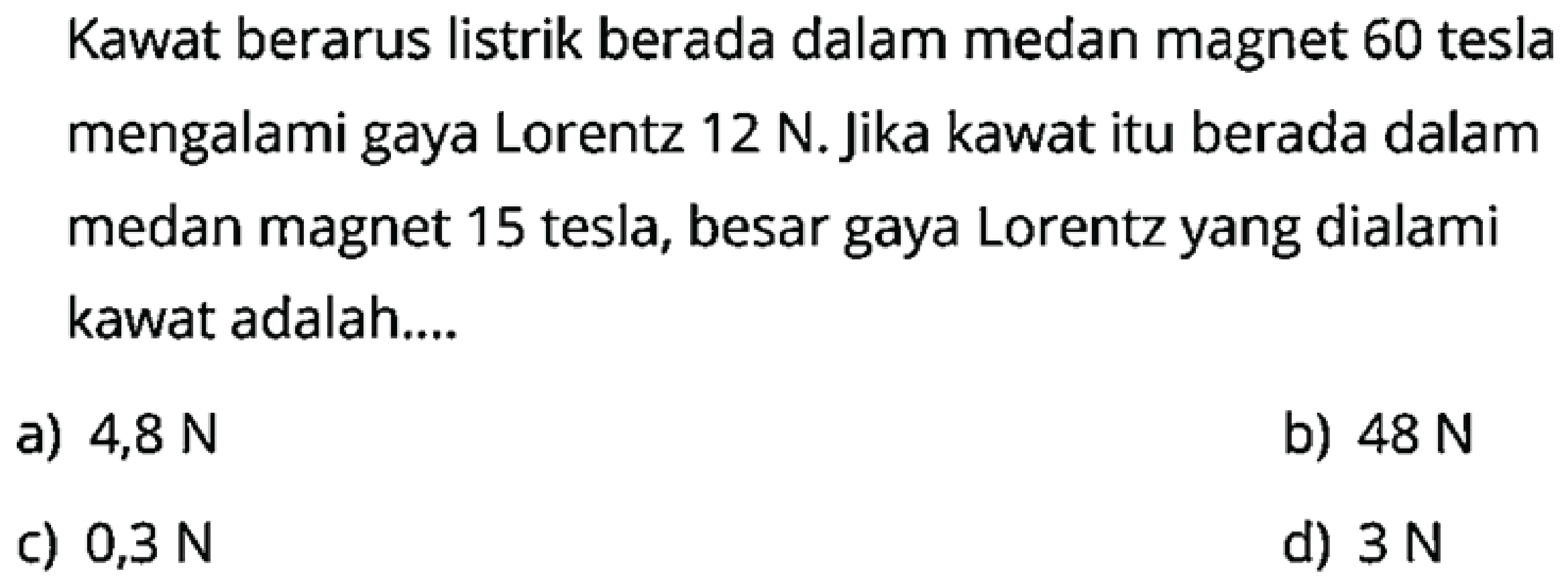 Kawat berarus listrik berada dalam medan magnet 60 tesla mengalami gaya Lorentz  12 N . Jika kawat itu berada dalam medan magnet 15 tesla, besar gaya Lorentz yang dialami kawat adalah....
a)  4,8 N 
b)  48 N 
c)  0,3 N 
d)  3 N 