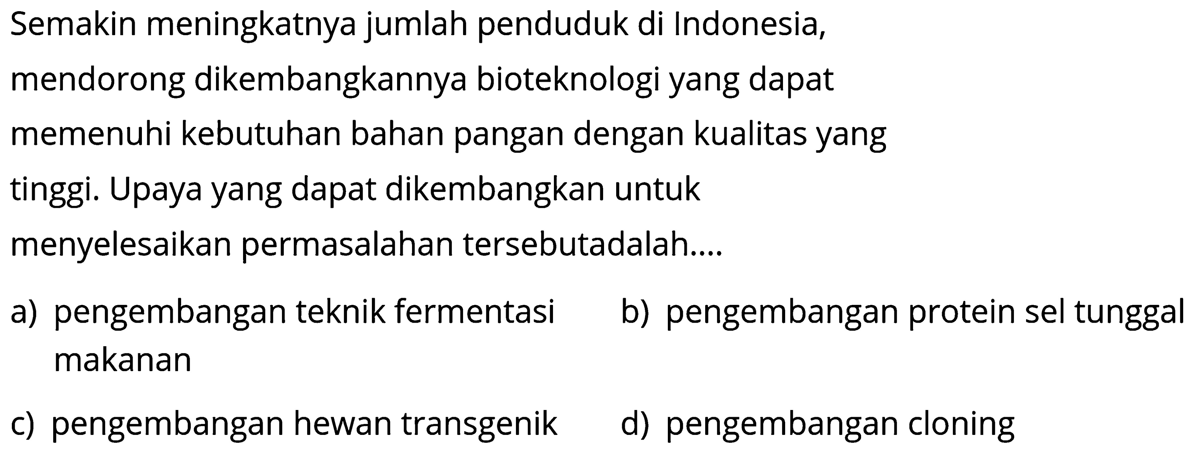 Semakin meningkatnya jumlah penduduk di Indonesia,
mendorong dikembangkannya bioteknologi yang dapat
memenuhi kebutuhan bahan pangan dengan kualitas yang
tinggi. Upaya yang dapat dikembangkan untuk
menyelesaikan permasalahan tersebutadalah....
a) pengembangan teknik fermentasi
b) pengembangan protein sel tunggal makanan
c) pengembangan hewan transgenik
d) pengembangan cloning