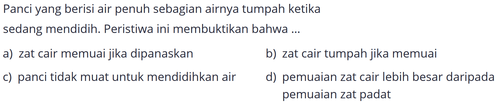 Panci yang berisi air penuh sebagian airnya tumpah ketika
sedang mendidih. Peristiwa ini membuktikan bahwa ...
a) zat cair memuai jika dipanaskan
b) zat cair tumpah jika memuai
c) panci tidak muat untuk mendidihkan air
d) pemuaian zat cair lebih besar daripada pemuaian zat padat