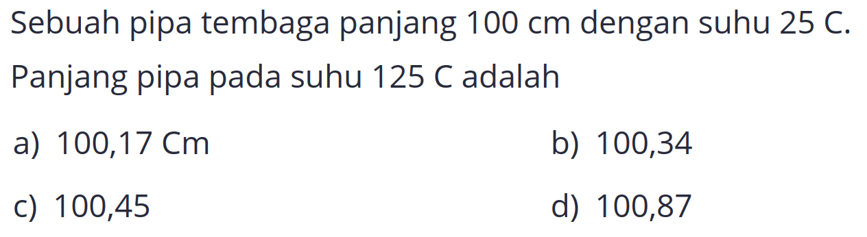 Sebuah pipa tembaga panjang  100 cm  dengan suhu  25 C . Panjang pipa pada suhu  125 C  adalah
a)  100,17 cm 
b) 100,34
c) 100,45
d) 100,87