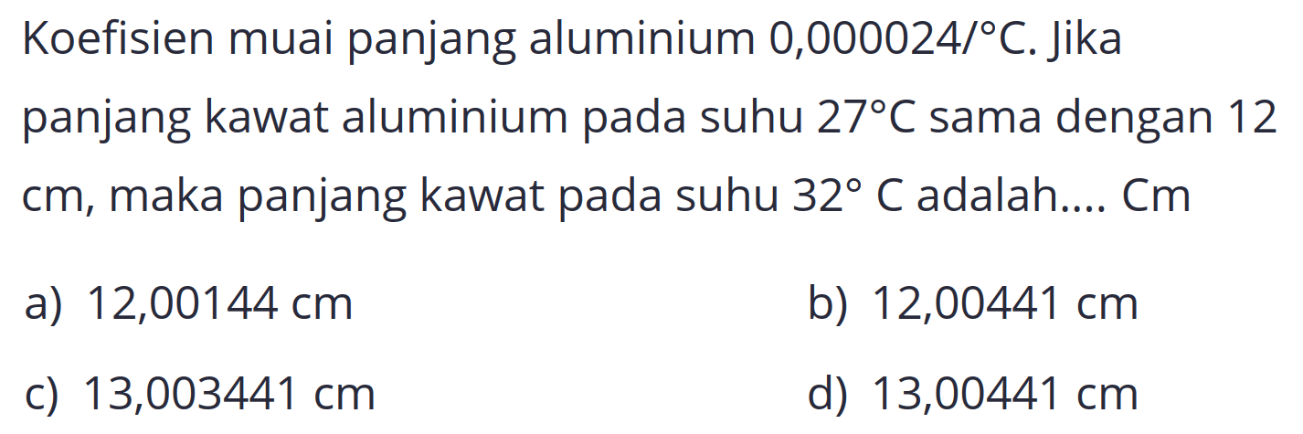 Koefisien muai panjang aluminium 0,000024/  { ) C . Jika panjang kawat aluminium pada suhu  27 C  sama dengan 12 cm, maka panjang kawat pada suhu  32 C  adalah....  Cm 
a)  12,00144 cm 
b)  12,00441 cm 
c)  13,003441 cm 
d)  13,00441 cm 