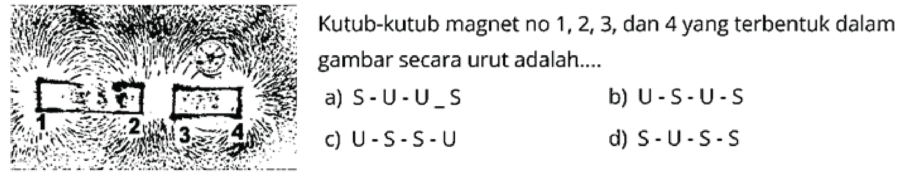 Kutub-kutub magnet no  1,2,3 , dan 4 yang terbentuk dalam gambar secara urut adalah....
a)  s-\mathrm{U}-\mathrm{U}_{-} s 
b)  U-S-U-S 
c)  U-S-S-U 
d)  S-U-S-S 